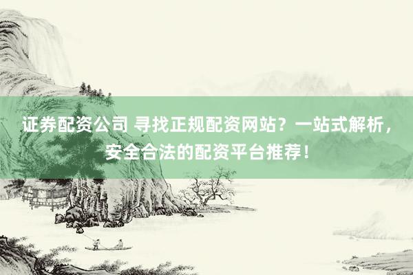 证券配资公司 寻找正规配资网站？一站式解析，安全合法的配资平台推荐！