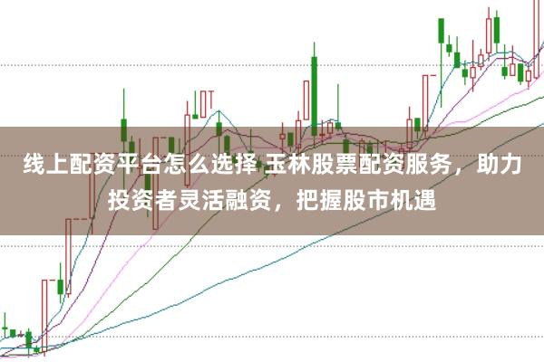 线上配资平台怎么选择 玉林股票配资服务，助力投资者灵活融资，把握股市机遇