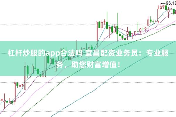 杠杆炒股的app合法吗 宜昌配资业务员：专业服务，助您财富增值！