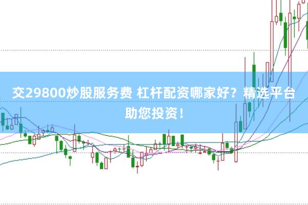 交29800炒股服务费 杠杆配资哪家好？精选平台助您投资！