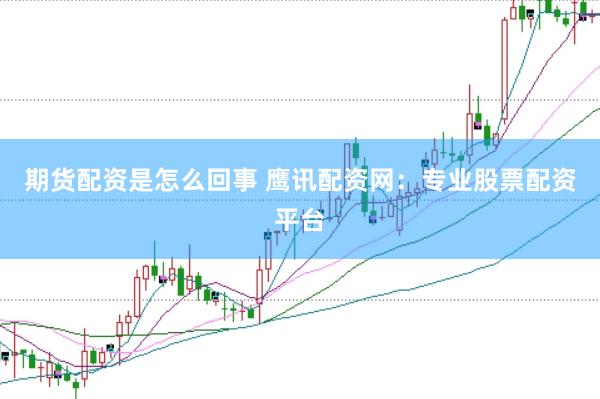 期货配资是怎么回事 鹰讯配资网：专业股票配资平台