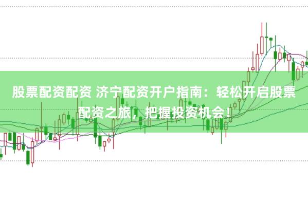 股票配资配资 济宁配资开户指南：轻松开启股票配资之旅，把握投资机会！