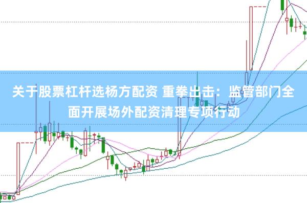 关于股票杠杆选杨方配资 重拳出击：监管部门全面开展场外配资清理专项行动