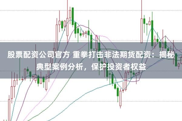 股票配资公司官方 重拳打击非法期货配资：揭秘典型案例分析，保护投资者权益