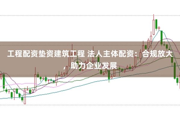 工程配资垫资建筑工程 法人主体配资：合规放大，助力企业发展