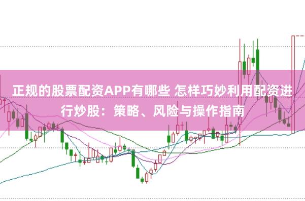 正规的股票配资APP有哪些 怎样巧妙利用配资进行炒股：策略、风险与操作指南