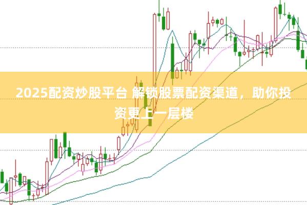 2025配资炒股平台 解锁股票配资渠道，助你投资更上一层楼