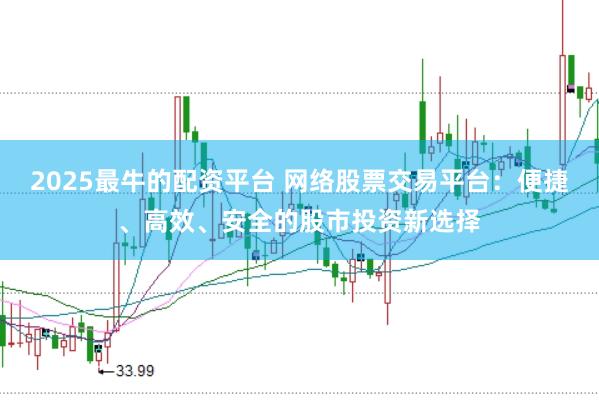 2025最牛的配资平台 网络股票交易平台：便捷、高效、安全的股市投资新选择