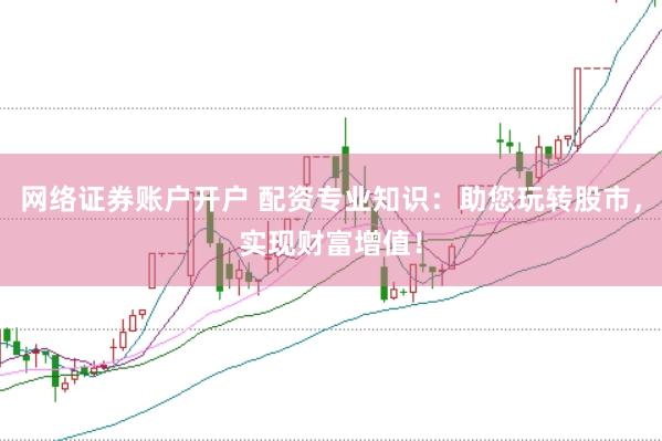 网络证券账户开户 配资专业知识：助您玩转股市，实现财富增值！