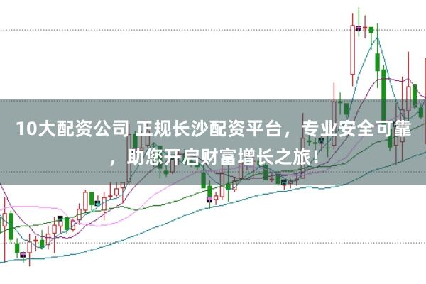 10大配资公司 正规长沙配资平台，专业安全可靠，助您开启财富增长之旅！