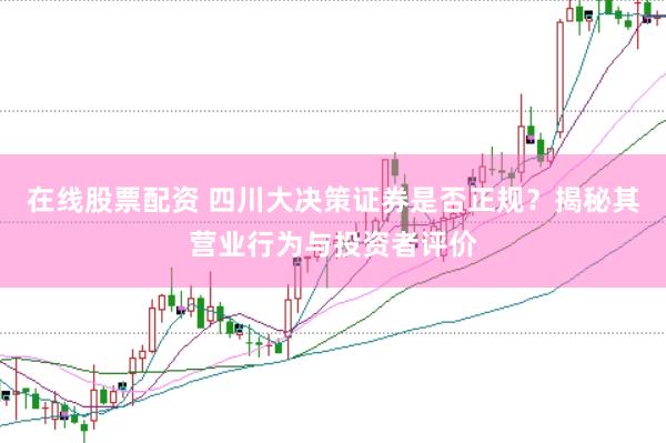 在线股票配资 四川大决策证券是否正规？揭秘其营业行为与投资者评价
