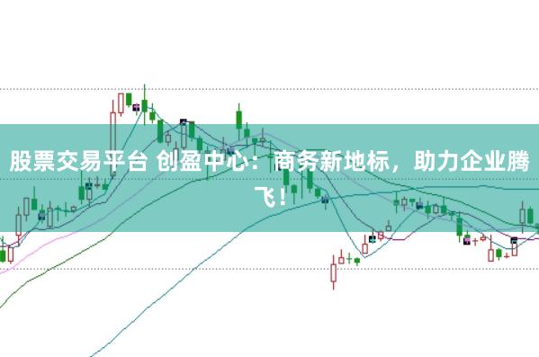 股票交易平台 创盈中心：商务新地标，助力企业腾飞！