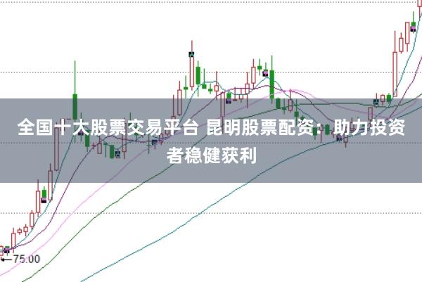 全国十大股票交易平台 昆明股票配资：助力投资者稳健获利