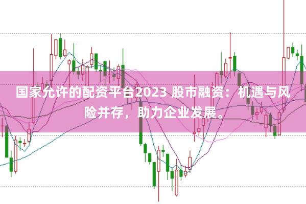 国家允许的配资平台2023 股市融资：机遇与风险并存，助力企业发展。