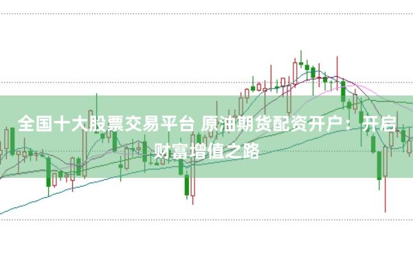 全国十大股票交易平台 原油期货配资开户：开启财富增值之路
