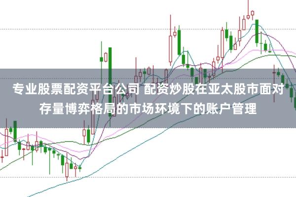 专业股票配资平台公司 配资炒股在亚太股市面对存量博弈格局的市场环境下的账户管理