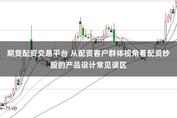 期货配资交易平台 从配资客户群体视角看配资炒股的产品设计常见误区