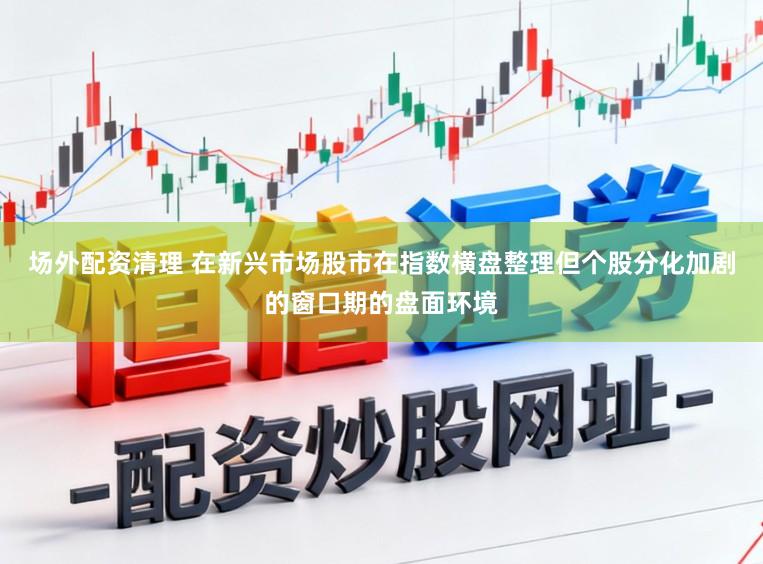 场外配资清理 在新兴市场股市在指数横盘整理但个股分化加剧的窗口期的盘面环境