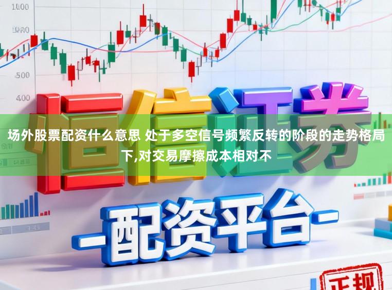 场外股票配资什么意思 处于多空信号频繁反转的阶段的走势格局下，对交易摩擦成本相对不