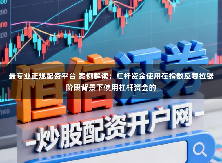 最专业正规配资平台 案例解读：杠杆资金使用在指数反复拉锯阶段背景下使用杠杆资金的