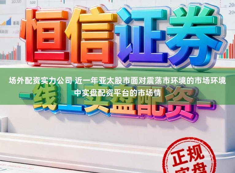 场外配资实力公司 近一年亚太股市面对震荡市环境的市场环境中实盘配资平台的市场情