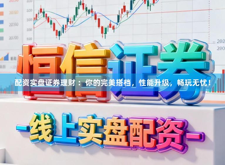 配资实盘证券理财 ：你的完美搭档，性能升级，畅玩无忧！