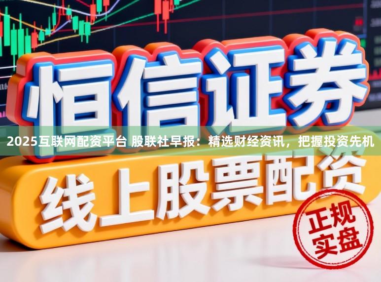 2025互联网配资平台 股联社早报：精选财经资讯，<a href=