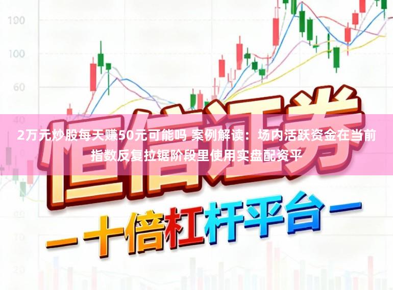 2万元炒股每天赚50元可能吗 案例解读：场内活跃资金在当前指数反复拉锯阶段里使用实盘配资平