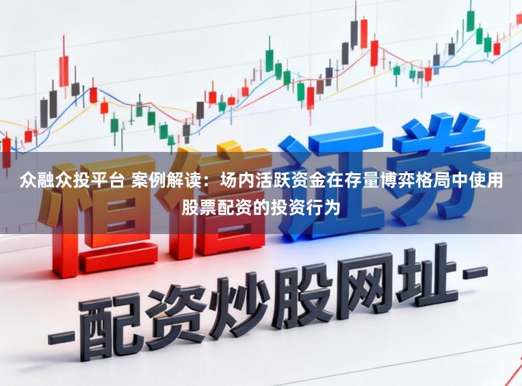 众融众投平台 案例解读：场内活跃资金在存量博弈格局中使用股票配资的投资行为