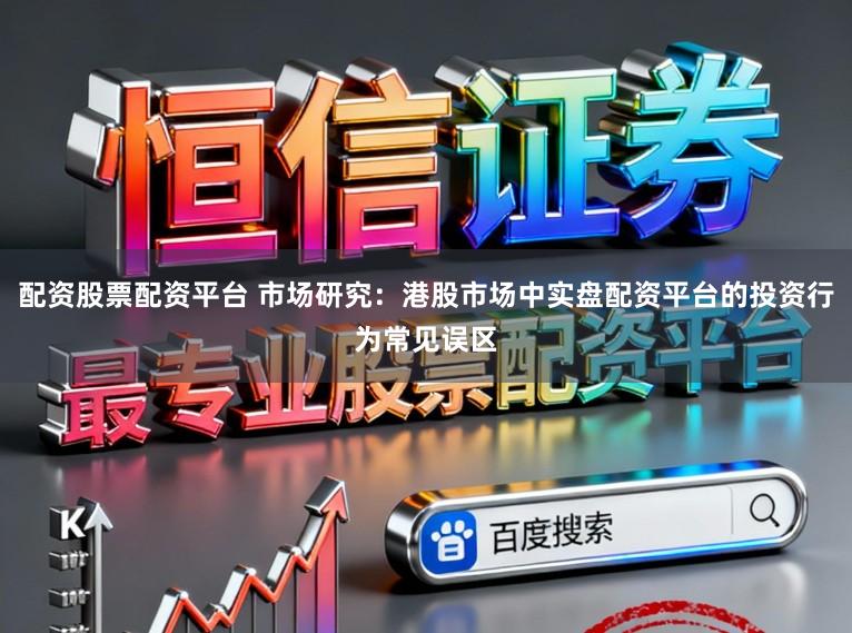 配资股票配资平台 市场研究：港股市场中实盘配资平台的投资行为常见误区