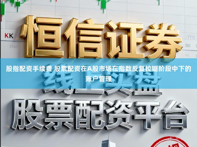 股指配资手续费 股票配资在A股市场在指数反复拉锯阶段中下的账户管理
