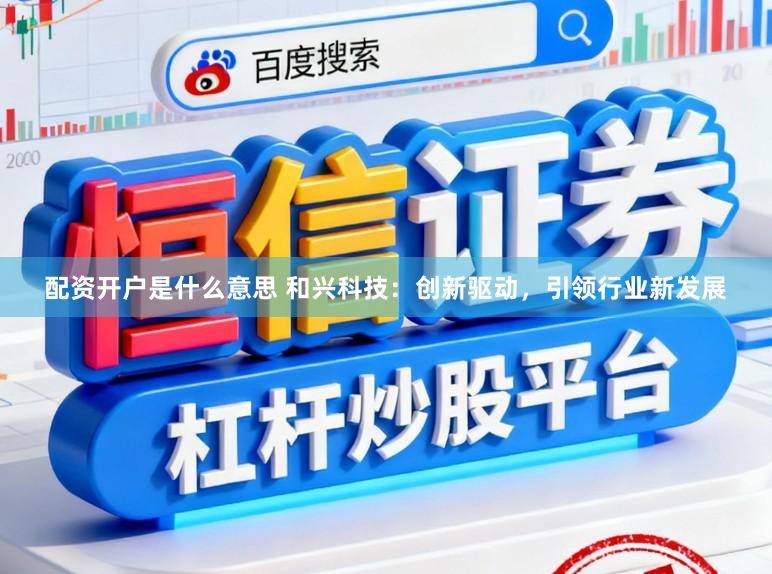 配资开户是什么意思 和兴科技:创新驱动,引领行业新发展